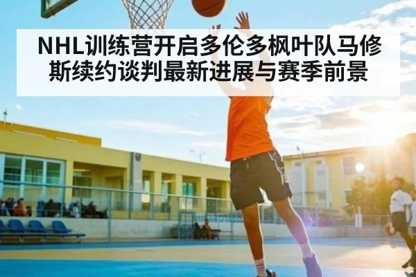 NHL训练营开启多伦多枫叶队马修斯续约谈判最新进展与赛季前景