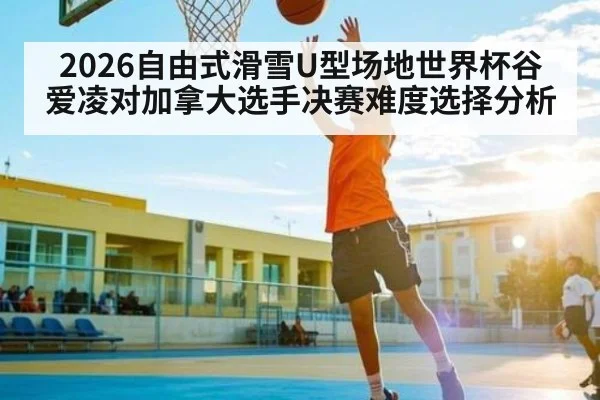 2026自由式滑雪U型场地世界杯谷爱凌对加拿大选手决赛难度选择分析